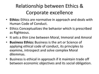 Relationship between Ethics &
Corporate excellence
• Ethics: Ethics are normative in approach and deals with
Human Code of Conduct.
• Ethics Conceptualizes the behavior which is prescribed
as Righteous.
• It sets a thin Line between Moral, Immoral and Amoral
• Business Ethics: Business is the art or Science of
applying ethical code of conduct, its principles to
examine, introspect and solve complex Moral
dilemmas.
• Business is ethical in approach if it maintain trade off
between economic objectives and its social obligation.
 