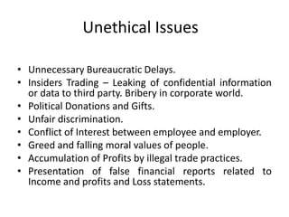 Unethical Issues
• Unnecessary Bureaucratic Delays.
• Insiders Trading – Leaking of confidential information
or data to third party. Bribery in corporate world.
• Political Donations and Gifts.
• Unfair discrimination.
• Conflict of Interest between employee and employer.
• Greed and falling moral values of people.
• Accumulation of Profits by illegal trade practices.
• Presentation of false financial reports related to
Income and profits and Loss statements.
 