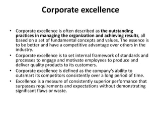 Corporate excellence
• Corporate excellence is often described as the outstanding
practices in managing the organization and achieving results, all
based on a set of fundamental concepts and values. The essence is
to be better and have a competitive advantage over others in the
industry.
• Corporate excellence is to set internal framework of standards and
processes to engage and motivate employees to produce and
deliver quality products to its customers.
• Corporate excellence is defined as the company’s ability to
outsmart its competitors consistently over a long period of time.
• Excellence is a measure of consistently superior performance that
surpasses requirements and expectations without demonstrating
significant flaws or waste.
 