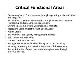 Critical Functional Areas
• Developing Social Consciousness through organizing social activities
and Programs.
• Maintaining Customer Relationship through electronic Customer
relationship and resolving issues promptly.
• Shifting to e-commerce to wider range of markets.
• Measuring Social Impact through Social Audits.
• Going Green.
• Maintaining Total Quality Management Policies.
• Zero Defect and Zero Effect.
• Code of conduct in Business
• Setting Broader Goals for shouldering Social responsibility.
• Working coherently with Mission Statement of the company.
• Setting Priorities of objectives and running business through
effective policies.
 