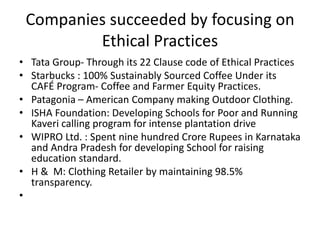 Companies succeeded by focusing on
Ethical Practices
• Tata Group- Through its 22 Clause code of Ethical Practices
• Starbucks : 100% Sustainably Sourced Coffee Under its
CAFÉ Program- Coffee and Farmer Equity Practices.
• Patagonia – American Company making Outdoor Clothing.
• ISHA Foundation: Developing Schools for Poor and Running
Kaveri calling program for intense plantation drive
• WIPRO Ltd. : Spent nine hundred Crore Rupees in Karnataka
and Andra Pradesh for developing School for raising
education standard.
• H & M: Clothing Retailer by maintaining 98.5%
transparency.
•
 