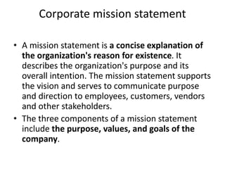 Corporate mission statement
• A mission statement is a concise explanation of
the organization's reason for existence. It
describes the organization's purpose and its
overall intention. The mission statement supports
the vision and serves to communicate purpose
and direction to employees, customers, vendors
and other stakeholders.
• The three components of a mission statement
include the purpose, values, and goals of the
company.
 