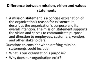 Difference between mission, vision and values
statements
• A mission statement is a concise explanation of
the organization's reason for existence. It
describes the organization's purpose and its
overall intention. The mission statement supports
the vision and serves to communicate purpose
and direction to employees, customers, vendors
and other stakeholders.
Questions to consider when drafting mission
statements could include:
• What is our organization's purpose?
• Why does our organization exist?
 