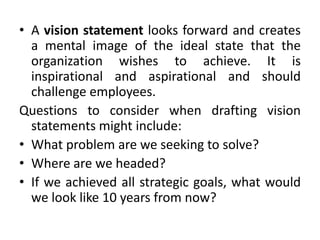 • A vision statement looks forward and creates
a mental image of the ideal state that the
organization wishes to achieve. It is
inspirational and aspirational and should
challenge employees.
Questions to consider when drafting vision
statements might include:
• What problem are we seeking to solve?
• Where are we headed?
• If we achieved all strategic goals, what would
we look like 10 years from now?
 