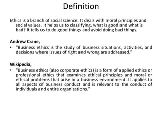 Definition
Ethics is a branch of social science. It deals with moral principles and
social values. It helps us to classifying, what is good and what is
bad? It tells us to do good things and avoid doing bad things.
Andrew Crane,
• "Business ethics is the study of business situations, activities, and
decisions where issues of right and wrong are addressed."
Wikipedia,
• "Business ethics (also corporate ethics) is a form of applied ethics or
professional ethics that examines ethical principles and moral or
ethical problems that arise in a business environment. It applies to
all aspects of business conduct and is relevant to the conduct of
individuals and entire organizations."
 
