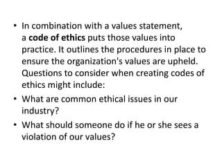• In combination with a values statement,
a code of ethics puts those values into
practice. It outlines the procedures in place to
ensure the organization's values are upheld.
Questions to consider when creating codes of
ethics might include:
• What are common ethical issues in our
industry?
• What should someone do if he or she sees a
violation of our values?
 