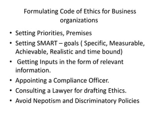 Formulating Code of Ethics for Business
organizations
• Setting Priorities, Premises
• Setting SMART – goals ( Specific, Measurable,
Achievable, Realistic and time bound)
• Getting Inputs in the form of relevant
information.
• Appointing a Compliance Officer.
• Consulting a Lawyer for drafting Ethics.
• Avoid Nepotism and Discriminatory Policies
 