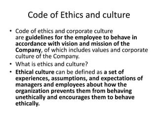 Code of Ethics and culture
• Code of ethics and corporate culture
are guidelines for the employee to behave in
accordance with vision and mission of the
Company, of which includes values and corporate
culture of the Company.
• What is ethics and culture?
• Ethical culture can be defined as a set of
experiences, assumptions, and expectations of
managers and employees about how the
organization prevents them from behaving
unethically and encourages them to behave
ethically.
 