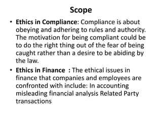 Scope
• Ethics in Compliance: Compliance is about
obeying and adhering to rules and authority.
The motivation for being compliant could be
to do the right thing out of the fear of being
caught rather than a desire to be abiding by
the law.
• Ethics in Finance : The ethical issues in
finance that companies and employees are
confronted with include: In accounting
misleading financial analysis Related Party
transactions
 