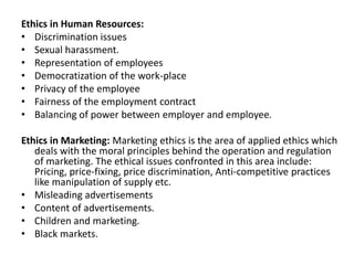 Ethics in Human Resources:
• Discrimination issues
• Sexual harassment.
• Representation of employees
• Democratization of the work-place
• Privacy of the employee
• Fairness of the employment contract
• Balancing of power between employer and employee.
Ethics in Marketing: Marketing ethics is the area of applied ethics which
deals with the moral principles behind the operation and regulation
of marketing. The ethical issues confronted in this area include:
Pricing, price-fixing, price discrimination, Anti-competitive practices
like manipulation of supply etc.
• Misleading advertisements
• Content of advertisements.
• Children and marketing.
• Black markets.
 