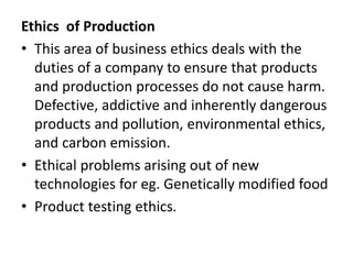 Ethics of Production
• This area of business ethics deals with the
duties of a company to ensure that products
and production processes do not cause harm.
Defective, addictive and inherently dangerous
products and pollution, environmental ethics,
and carbon emission.
• Ethical problems arising out of new
technologies for eg. Genetically modified food
• Product testing ethics.
 