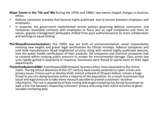 Major Events in the '70s and '80s During the 1970s and 1980s, two events shaped changes in business
ethics:
• Defense contractor scandals that became highly publicized due to tension between employers and
employees.
• In response, the government implemented stricter policies governing defense contractors, and
companies revamped contracts with employees to focus less on rigid compliance and more on
values; popular management philosophy shifted from pure authoritarianism to more collaboration
and working on equal footing.
The'90sandEnvironmentalism: The 1990s saw are birth of environmentalism, social responsibility
reaching new heights and graver legal ramifications for Ethical missteps. Tobacco companies and
junk food manufacturers faced heightened scrutiny, along with several highly publicized lawsuits,
over the public health ramifications of their products. Oil companies and chemical companies had
to contend within creasing public pressure to answer for environmental damage. Class action law
suits rapidly gained in popularity In response, businesses were forced to spend more on their legal
departments.
TheOnlineRealmin2000+ Fromtheyear2000 forward, business ethics have expanded to the online
realm. The big ethical dilemmas of the 21st century have mostly centered on cyber crimes and
privacy issues. Crimes such as identity theft, almost unheard of 20 years before, remain a huge
threat to any one doing business online a majority of the population. As a result, businesses face
social and legal pressure to take every measure possible to protect customers‘ sensitive
information. The rise in popularity of data mining and target marketing has forced businesses to
walk a fine line between respecting customers‘ privacy and using their online activities to glean
valuable marketing data.
 