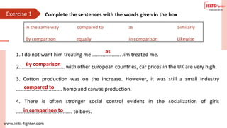 www.ielts-fighter.com
Exercise 1 Complete the sentences with the words given in the box
1. I do not want him treating me …………………. Jim treated me.
2. …………………………… with other European countries, car prices in the UK are very high.
3. Cotton production was on the increase. However, it was still a small industry
…………………………….. hemp and canvas production.
4. There is often stronger social control evident in the socialization of girls
……………………………………. to boys.
in the same way compared to as Similarly
By comparison equally in comparison Likewise
as
By comparison
compared to
in comparison to
 