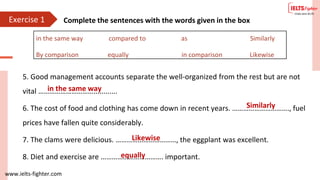 www.ielts-fighter.com
Exercise 1 Complete the sentences with the words given in the box
5. Good management accounts separate the well-organized from the rest but are not
vital …………………………............
6. The cost of food and clothing has come down in recent years. …………………………., fuel
prices have fallen quite considerably.
7. The clams were delicious. ……………………………, the eggplant was excellent.
8. Diet and exercise are ……………………………. important.
in the same way compared to as Similarly
By comparison equally in comparison Likewise
in the same way
Similarly
Likewise
equally
 