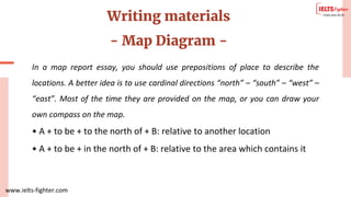 www.ielts-fighter.com
Writing materials
- Map Diagram -
In a map report essay, you should use prepositions of place to describe the
locations. A better idea is to use cardinal directions “north” – “south” – “west” –
“east”. Most of the time they are provided on the map, or you can draw your
own compass on the map.
• A + to be + to the north of + B: relative to another location
• A + to be + in the north of + B: relative to the area which contains it
 
