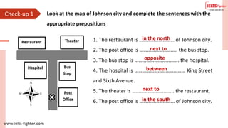 www.ielts-fighter.com
Check-up 1 Look at the map of Johnson city and complete the sentences with the
appropriate prepositions
1. The restaurant is ……………………… of Johnson city.
2. The post office is ……………………….. the bus stop.
3. The bus stop is ……………………………. the hospital.
4. The hospital is ………………………………… King Street
and Sixth Avenue.
5. The theater is ………………………….. the restaurant.
6. The post office is ……………………… of Johnson city.
in the north
next to
opposite
between
next to
in the south
 