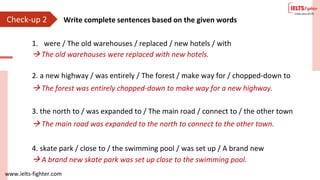 www.ielts-fighter.com
1. were / The old warehouses / replaced / new hotels / with
2. a new highway / was entirely / The forest / make way for / chopped-down to
 The old warehouses were replaced with new hotels.
 The forest was entirely chopped-down to make way for a new highway.
3. the north to / was expanded to / The main road / connect to / the other town
4. skate park / close to / the swimming pool / was set up / A brand new
 The main road was expanded to the north to connect to the other town.
 A brand new skate park was set up close to the swimming pool.
Check-up 2 Write complete sentences based on the given words
 