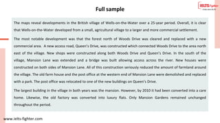 www.ielts-fighter.com
Full sample
The maps reveal developments in the British village of Wells-on-the-Water over a 25-year period. Overall, it is clear
that Wells-on-the-Water developed from a small, agricultural village to a larger and more commercial settlement.
The most notable development was that the forest north of Woods Drive was cleared and replaced with a new
commercial area. A new access road, Queen’s Drive, was constructed which connected Woods Drive to the area north
east of the village. New shops were constructed along both Woods Drive and Queen’s Drive. In the south of the
village, Mansion Lane was extended and a bridge was built allowing access across the river. New houses were
constructed on both sides of Mansion Lane. All of this construction seriously reduced the amount of farmland around
the village. The old farm house and the post office at the western end of Mansion Lane were demolished and replaced
with a park. The post office was relocated to one of the new buildings on Queen’s Drive.
The largest building in the village in both years was the mansion. However, by 2010 it had been converted into a care
home. Likewise, the old factory was converted into luxury flats. Only Mansion Gardens remained unchanged
throughout the period.
 