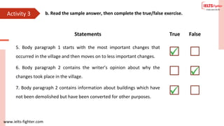 www.ielts-fighter.com
Activity 3 b. Read the sample answer, then complete the true/false exercise.
Statements True False
5. Body paragraph 1 starts with the most important changes that
occurred in the village and then moves on to less important changes.
6. Body paragraph 2 contains the writer’s opinion about why the
changes took place in the village.
7. Body paragraph 2 contains information about buildings which have
not been demolished but have been converted for other purposes.
 