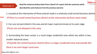 www.ielts-fighter.com
Exercise 2
Read the sentences below taken from a Band 7.0+ report, find the sentences which
described the same features from the previous exercise:
1. Located at the intersection of three arterial roads is a relatively small central business district.
2. Cars are not permitted in this area and all major roads terminate at its outer edge.
 There is a small central business district at the intersection of three main roads.
 Cars are not allowed in this zone.
3. Surrounding the town center is a much larger residential zone which has within it two
smaller industrial zones.
 Outside the central business district there is a lager residential zone and outside this
there is an even larger rural zone.
 