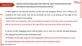 www.ielts-fighter.com
4. With regard to the planned locations of the two new shopping centers, one is likely to be
situated in the town center and will be accessible by train or by parking on the edge of the
central business district and walking.
5. Access to this shopping center will be either car or train as it will be situated between
the railway line and the main northwest road.
 One of the new shopping centers will probably be located in the town center and people will be
able to visit by train or by parking on the edge of the central business district and walking.
 People will be able to get to this shopping center by car or by train because it will
be located between the railway line and the main northwest road.
Exercise 2
Read the sentences below taken from a Band 7.0+ report, find the sentences which
described the same features from the previous exercise:
 