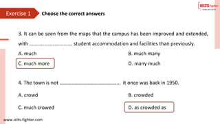 www.ielts-fighter.com
Exercise 1
3. It can be seen from the maps that the campus has been improved and extended,
with ……………………………. student accommodation and facilities than previously.
A. much B. much many
C. much more D. many much
4. The town is not ………………………………………... it once was back in 1950.
A. crowd B. crowded
C. much crowed D. as crowded as
Choose the correct answers
 