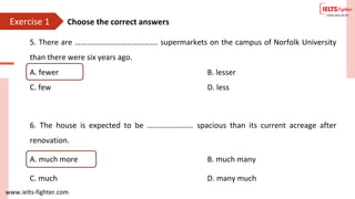 www.ielts-fighter.com
Exercise 1
5. There are ……………………………………. supermarkets on the campus of Norfolk University
than there were six years ago.
A. fewer B. lesser
C. few D. less
6. The house is expected to be …………………… spacious than its current acreage after
renovation.
A. much more B. much many
C. much D. many much
Choose the correct answers
 