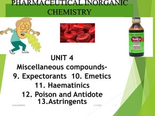 PHARMACEUTICAL INORGANIC
CHEMISTRY
UNIT 4
Miscellaneous compounds-
9. Expectorants 10. Emetics
11. Haematinics
12. Poison and Antidote
13.Astringents 3/2/2023
SAYALISHRENIK 1
 