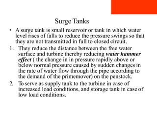 Surge Tanks
• A surge tank is small reservoir or tank in which water
level rises of falls to reduce the pressure swings so that
they are not transmitted in full to closed circuit.
1. They reduce the distance between the free water
surface and turbine thereby reducing water hammer
effect ( the change in in pressure rapidly above or
below normal pressure caused by sudden changes in
the rate of water flow through the pipe according to
the demand of the primemover) on the penstock.
2. To serve as supply tank to the turbine in case of
increased load conditions, and storage tank in case of
low load conditions.
 