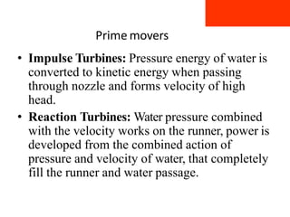 Prime movers
• Impulse Turbines: Pressure energy of water is
converted to kinetic energy when passing
through nozzle and forms velocity of high
head.
• Reaction Turbines: Water pressure combined
with the velocity works on the runner, power is
developed from the combined action of
pressure and velocity of water, that completely
fill the runner and water passage.
 