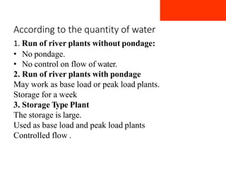 According to the quantity of water
1. Run of river plants without pondage:
• No pondage.
• No control on flow of water.
2. Run of river plants with pondage
May work as base load or peak load plants.
Storage for a week
3. Storage Type Plant
The storage is large.
Used as base load and peak load plants
Controlled flow .
 