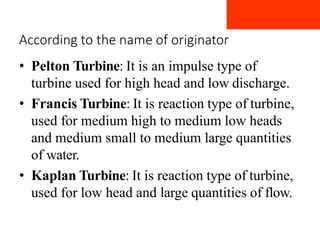 According to the name of originator
• Pelton Turbine: It is an impulse type of
turbine used for high head and low discharge.
• Francis Turbine: It is reaction type of turbine,
used for medium high to medium low heads
and medium small to medium large quantities
of water.
• Kaplan Turbine: It is reaction type of turbine,
used for low head and large quantities of flow.
 