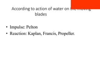 According to action of water on the moving
blades
• Impulse: Pelton
• Reaction: Kaplan, Francis, Propeller.
 