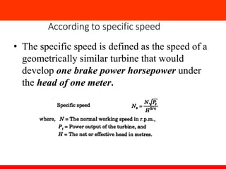 According to specific speed
• The specific speed is defined as the speed of a
geometrically similar turbine that would
develop one brake power horsepower under
the head of one meter.
 