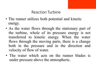 Reaction Turbine
• The runner utilizes both potential and kinetic
energy.
• As the water flows through the stationary part of
the turbine, whole of its pressure energy is not
transferred to kinetic energy. When the water
flows through the moving parts, there is a change
both in the pressure and in the direction and
velocity of flow of water.
• The water which acts on the runner blades is
under pressure above the atmospheric.
 