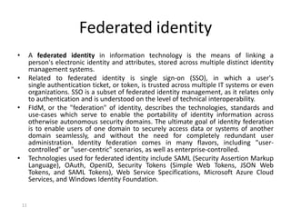 11
Federated identity
• A federated identity in information technology is the means of linking a
person's electronic identity and attributes, stored across multiple distinct identity
management systems.
• Related to federated identity is single sign-on (SSO), in which a user's
single authentication ticket, or token, is trusted across multiple IT systems or even
organizations. SSO is a subset of federated identity management, as it relates only
to authentication and is understood on the level of technical interoperability.
• FIdM, or the "federation" of identity, describes the technologies, standards and
use-cases which serve to enable the portability of identity information across
otherwise autonomous security domains. The ultimate goal of identity federation
is to enable users of one domain to securely access data or systems of another
domain seamlessly, and without the need for completely redundant user
administration. Identity federation comes in many flavors, including "user-
controlled" or "user-centric" scenarios, as well as enterprise-controlled.
• Technologies used for federated identity include SAML (Security Assertion Markup
Language), OAuth, OpenID, Security Tokens (Simple Web Tokens, JSON Web
Tokens, and SAML Tokens), Web Service Specifications, Microsoft Azure Cloud
Services, and Windows Identity Foundation.
 