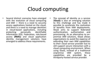 Cloud computing
• Several distinct scenarios have emerged
with the evolution of cloud computing
and IAM — there is a need to securely
access applications hosted on the cloud,
and there is a need to manage identities
in cloud-based applications, including
protecting personally identifiable
information (PII). Federation, role-based
access (RBAC) and cloud application
identity management solutions have
emerged to address these requirements.
• The concept of identity as a service
(IDaaS) is also an emerging solution
to this challenge and has made it
possible to accelerate the realization
of benefits from IAM deployments.
IDaaS aims to support federated
authentication, authorization and
provisioning. As an alternative to on-
premise IAM solutions, IDaaS allows
organizations to avoid the expense of
extending their own IAM capabilities
to their cloud service provider but to
still support secure interaction with a
cloud computing environment. When
using IDaaS, instead of a traditional
onpremise IAM system, these
capabilities are provided by a
thirdparty-hosted service provider.
 