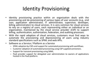 Identity Provisioning
• Identity provisioning practice within an organization deals with the
provisioning and de-provisioning of various types of user accounts (e.g., end
user, application administrator, IT administrator, supervisor, developer,
billing administrator) to cloud services. It is very common for cloud services
to rely on a registry of users, each representing either an individual or an
organization, maintained by the cloud service provider (CSP) to support
billing, authentication, authorization, federation, and auditing processes.
• With the rapid adoption of cloud services, customers must find ways to
automate the provisioning and deprovisioning of users using industry
standard specifications such as SPML and web APIs.
• Software as a Service / Platform as a Service
– SPML adoption by CSPs and support for automated provisioning with workflows.
– Customer adoption of automated provisioning using CSP supplied connectors.
– Support for transient provisioning using SAML.
– PaaS provider support for delegated user administration to owners of applications
hosted in the PaaS platform.
 