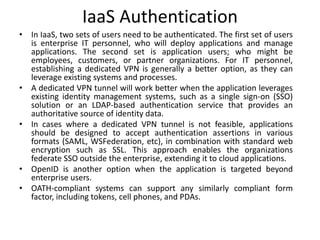 IaaS Authentication
• In IaaS, two sets of users need to be authenticated. The first set of users
is enterprise IT personnel, who will deploy applications and manage
applications. The second set is application users; who might be
employees, customers, or partner organizations. For IT personnel,
establishing a dedicated VPN is generally a better option, as they can
leverage existing systems and processes.
• A dedicated VPN tunnel will work better when the application leverages
existing identity management systems, such as a single sign-on (SSO)
solution or an LDAP-based authentication service that provides an
authoritative source of identity data.
• In cases where a dedicated VPN tunnel is not feasible, applications
should be designed to accept authentication assertions in various
formats (SAML, WSFederation, etc), in combination with standard web
encryption such as SSL. This approach enables the organizations
federate SSO outside the enterprise, extending it to cloud applications.
• OpenID is another option when the application is targeted beyond
enterprise users.
• OATH-compliant systems can support any similarly compliant form
factor, including tokens, cell phones, and PDAs.
 
