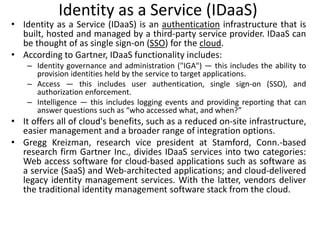 Identity as a Service (IDaaS)
• Identity as a Service (IDaaS) is an authentication infrastructure that is
built, hosted and managed by a third-party service provider. IDaaS can
be thought of as single sign-on (SSO) for the cloud.
• According to Gartner, IDaaS functionality includes:
– Identity governance and administration ("IGA") — this includes the ability to
provision identities held by the service to target applications.
– Access — this includes user authentication, single sign-on (SSO), and
authorization enforcement.
– Intelligence — this includes logging events and providing reporting that can
answer questions such as “who accessed what, and when?”
• It offers all of cloud's benefits, such as a reduced on-site infrastructure,
easier management and a broader range of integration options.
• Gregg Kreizman, research vice president at Stamford, Conn.-based
research firm Gartner Inc., divides IDaaS services into two categories:
Web access software for cloud-based applications such as software as
a service (SaaS) and Web-architected applications; and cloud-delivered
legacy identity management services. With the latter, vendors deliver
the traditional identity management software stack from the cloud.
 