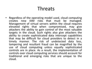 Threats
• Regardless of the operating model used, cloud computing
creates new IAM risks that must be managed.
Management of virtual servers within the cloud requires
elevated rights that when compromised, may give
attackers the ability to gain control of the most valuable
targets in the cloud. Such rights also give attackers the
ability to create sophisticated data intercept capabilities
that may be difficult for cloud providers to detect in a
timely manner. The risk of undetected data loss,
tampering and resultant fraud can be magnified by the
use of cloud computing unless equally sophisticated
controls are in place. As a result, the implementation of
controls over cloud computing services should account for
traditional and emerging risks that are unique to the
cloud.
 