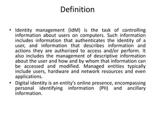 Definition
• Identity management (IdM) is the task of controlling
information about users on computers. Such information
includes information that authenticates the identity of a
user, and information that describes information and
actions they are authorized to access and/or perform. It
also includes the management of descriptive information
about the user and how and by whom that information can
be accessed and modified. Managed entities typically
include users, hardware and network resources and even
applications.
• Digital identity is an entity's online presence, encompassing
personal identifying information (PII) and ancillary
information.
 