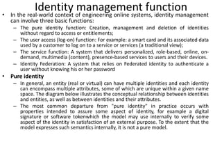 Identity management function
• In the real-world context of engineering online systems, identity management
can involve three basic functions:
– The pure identity function: Creation, management and deletion of identities
without regard to access or entitlements;
– The user access (log-on) function: For example: a smart card and its associated data
used by a customer to log on to a service or services (a traditional view);
– The service function: A system that delivers personalized, role-based, online, on-
demand, multimedia (content), presence-based services to users and their devices.
– Identity Federation: A system that relies on Federated identity to authenticate a
user without knowing his or her password
• Pure identity
– In general, an entity (real or virtual) can have multiple identities and each identity
can encompass multiple attributes, some of which are unique within a given name
space. The diagram below illustrates the conceptual relationship between identities
and entities, as well as between identities and their attributes.
– The most common departure from "pure identity" in practice occurs with
properties intended to assure some aspect of identity, for example a digital
signature or software tokenwhich the model may use internally to verify some
aspect of the identity in satisfaction of an external purpose. To the extent that the
model expresses such semantics internally, it is not a pure model.
 