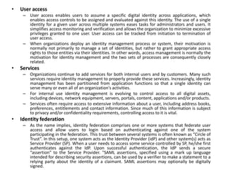 • User access
– User access enables users to assume a specific digital identity across applications, which
enables access controls to be assigned and evaluated against this identity. The use of a single
identity for a given user across multiple systems eases tasks for administrators and users. It
simplifies access monitoring and verification and allows the organization to minimize excessive
privileges granted to one user. User access can be tracked from initiation to termination of
user access.
– When organizations deploy an identity management process or system, their motivation is
normally not primarily to manage a set of identities, but rather to grant appropriate access
rights to those entities via their identities. In other words, access management is normally the
motivation for identity management and the two sets of processes are consequently closely
related.
• Services
– Organizations continue to add services for both internal users and by customers. Many such
services require identity management to properly provide these services. Increasingly, identity
management has been partitioned from application functions so that a single identity can
serve many or even all of an organization's activities.
– For internal use identity management is evolving to control access to all digital assets,
including devices, network equipment, servers, portals, content, applications and/or products.
– Services often require access to extensive information about a user, including address books,
preferences, entitlements and contact information. Since much of this information is subject
to privacy and/or confidentiality requirements, controlling access to it is vital.
• Identity federation
– As the name implies, identity federation comprises one or more systems that federate user
access and allow users to login based on authenticating against one of the system
participating in the federation. This trust between several systems is often known as “Circle of
Trust”. In this setup, one system acts as the Identity Provider (idP) and other system(s) acts as
Service Provider (SP). When a user needs to access some service controlled by SP, he/she first
authenticates against the IdP. Upon successful authentication, the IdP sends a secure
“assertion” to the Service Provider. "SAML assertions, specified using a mark up language
intended for describing security assertions, can be used by a verifier to make a statement to a
relying party about the identity of a claimant. SAML assertions may optionally be digitally
signed.
 