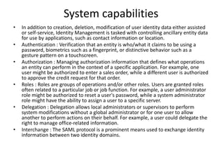System capabilities
• In addition to creation, deletion, modification of user identity data either assisted
or self-service, Identity Management is tasked with controlling ancillary entity data
for use by applications, such as contact information or location.
• Authentication : Verification that an entity is who/what it claims to be using a
password, biometrics such as a fingerprint, or distinctive behavior such as a
gesture pattern on a touchscreen.
• Authorization : Managing authorization information that defines what operations
an entity can perform in the context of a specific application. For example, one
user might be authorized to enter a sales order, while a different user is authorized
to approve the credit request for that order.
• Roles : Roles are groups of operations and/or other roles. Users are granted roles
often related to a particular job or job function. For example, a user administrator
role might be authorized to reset a user's password, while a system administrator
role might have the ability to assign a user to a specific server.
• Delegation : Delegation allows local administrators or supervisors to perform
system modifications without a global administrator or for one user to allow
another to perform actions on their behalf. For example, a user could delegate the
right to manage office-related information.
• Interchange : The SAML protocol is a prominent means used to exchange identity
information between two identity domains.
 
