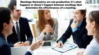 Meetings themselves are not productive; it’s what
happens or doesn’t happen between meetings that
determine the effectiveness of a meeting.
 