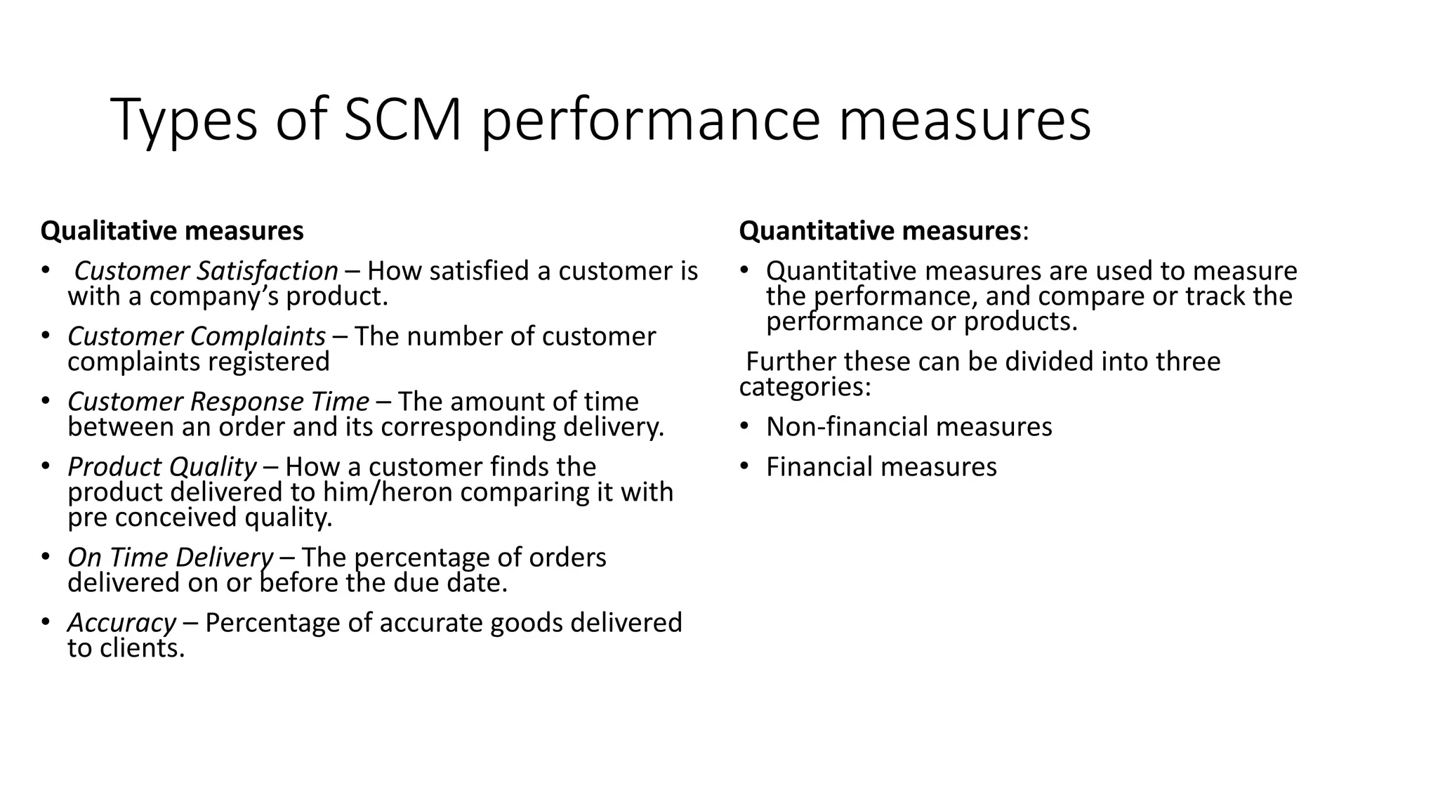Types of SCM performance measures
Qualitative measures
• Customer Satisfaction – How satisfied a customer is
with a company’s product.
• Customer Complaints – The number of customer
complaints registered
• Customer Response Time – The amount of time
between an order and its corresponding delivery.
• Product Quality – How a customer finds the
product delivered to him/heron comparing it with
pre conceived quality.
• On Time Delivery – The percentage of orders
delivered on or before the due date.
• Accuracy – Percentage of accurate goods delivered
to clients.
Quantitative measures:
• Quantitative measures are used to measure
the performance, and compare or track the
performance or products.
Further these can be divided into three
categories:
• Non-financial measures
• Financial measures
 