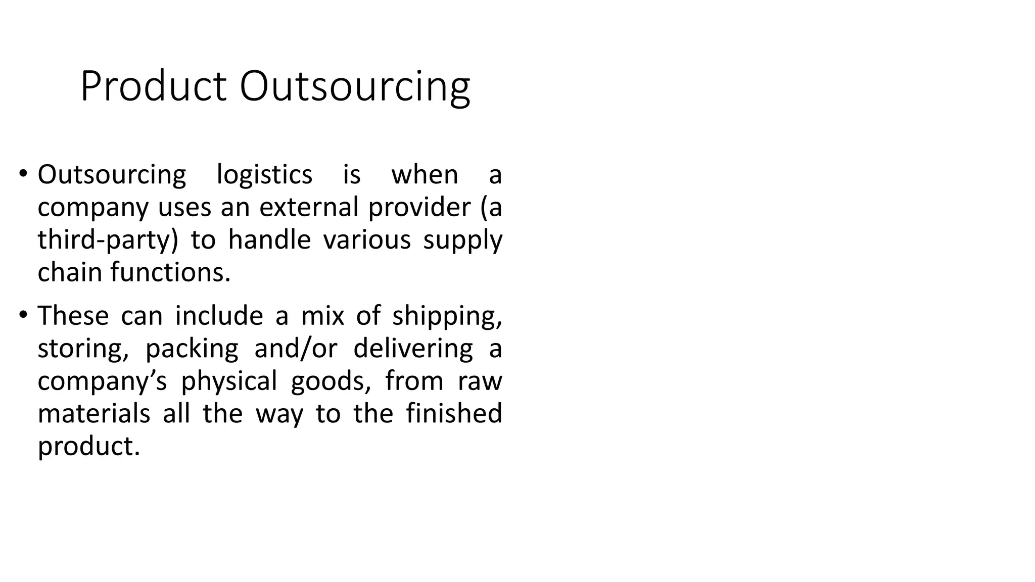 Product Outsourcing
• Outsourcing logistics is when a
company uses an external provider (a
third-party) to handle various supply
chain functions.
• These can include a mix of shipping,
storing, packing and/or delivering a
company’s physical goods, from raw
materials all the way to the finished
product.
 