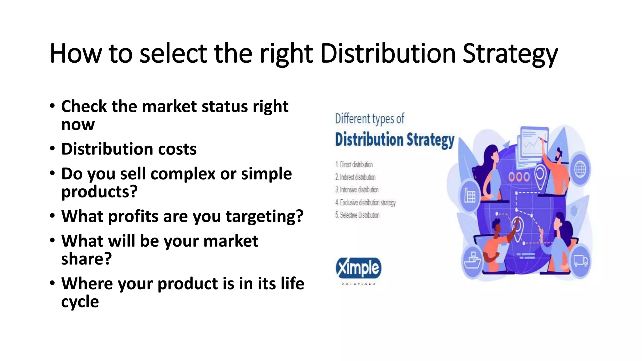 How to select the right Distribution Strategy
• Check the market status right
now
• Distribution costs
• Do you sell complex or simple
products?
• What profits are you targeting?
• What will be your market
share?
• Where your product is in its life
cycle
 