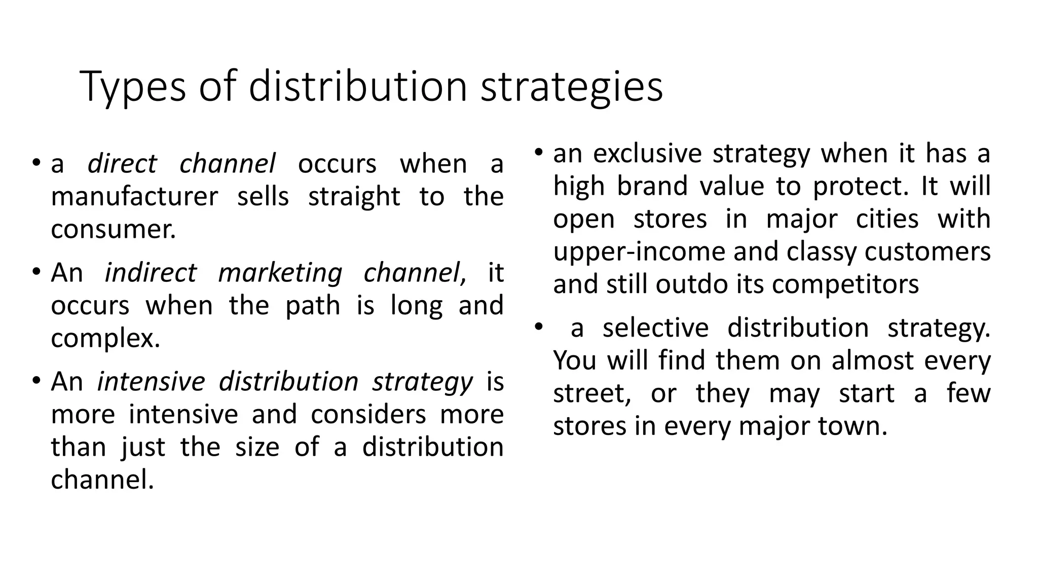 Types of distribution strategies
• a direct channel occurs when a
manufacturer sells straight to the
consumer.
• An indirect marketing channel, it
occurs when the path is long and
complex.
• An intensive distribution strategy is
more intensive and considers more
than just the size of a distribution
channel.
• an exclusive strategy when it has a
high brand value to protect. It will
open stores in major cities with
upper-income and classy customers
and still outdo its competitors
• a selective distribution strategy.
You will find them on almost every
street, or they may start a few
stores in every major town.
 